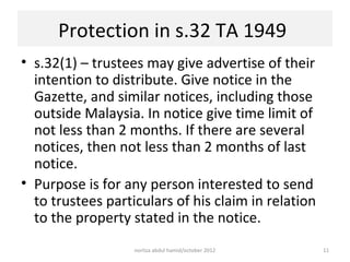 Protection in s.32 TA 1949
• s.32(1) – trustees may give advertise of their
  intention to distribute. Give notice in the
  Gazette, and similar notices, including those
  outside Malaysia. In notice give time limit of
  not less than 2 months. If there are several
  notices, then not less than 2 months of last
  notice.
• Purpose is for any person interested to send
  to trustees particulars of his claim in relation
  to the property stated in the notice.
                   norliza abdul hamid/october 2012   11
 