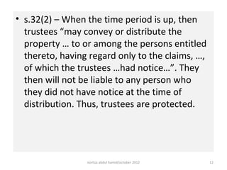 • s.32(2) – When the time period is up, then
  trustees “may convey or distribute the
  property … to or among the persons entitled
  thereto, having regard only to the claims, …,
  of which the trustees …had notice…”. They
  then will not be liable to any person who
  they did not have notice at the time of
  distribution. Thus, trustees are protected.




                 norliza abdul hamid/october 2012   12
 