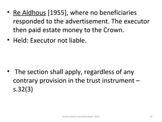 • Re Aldhous [1955], where no beneficiaries
  responded to the advertisement. The executor
  then paid estate money to the Crown.
• Held: Executor not liable.



• The section shall apply, regardless of any
  contrary provision in the trust instrument –
  s.32(3)


                   norliza abdul hamid/october 2012   13
 