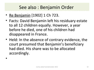 See also : Benjamin Order
• Re Benjamin [1902] 1 Ch 723.
• Facts: David Benjamin left his residuary estate
  to all 12 children equally. However, a year
  before he died, one of his children had
  disappeared in France.
• Held: In the absence of contrary evidence, the
  court presumed that Benjamin’s beneficiary
  had died. His share was to be allocated
  accordingly.
•
                  norliza abdul hamid/october 2012   14
 