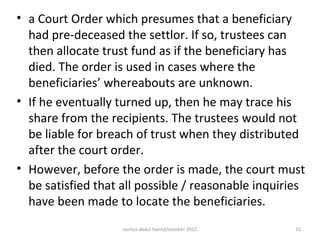 • a Court Order which presumes that a beneficiary
  had pre-deceased the settlor. If so, trustees can
  then allocate trust fund as if the beneficiary has
  died. The order is used in cases where the
  beneficiaries’ whereabouts are unknown.
• If he eventually turned up, then he may trace his
  share from the recipients. The trustees would not
  be liable for breach of trust when they distributed
  after the court order.
• However, before the order is made, the court must
  be satisfied that all possible / reasonable inquiries
  have been made to locate the beneficiaries.
                    norliza abdul hamid/october 2012   15
 