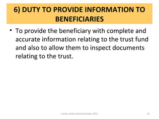 6) DUTY TO PROVIDE INFORMATION TO
            BENEFICIARIES
• To provide the beneficiary with complete and
  accurate information relating to the trust fund
  and also to allow them to inspect documents
  relating to the trust.




                  norliza abdul hamid/october 2012   16
 