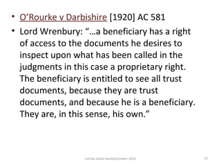 • O’Rourke v Darbishire [1920] AC 581
• Lord Wrenbury: “…a beneficiary has a right
  of access to the documents he desires to
  inspect upon what has been called in the
  judgments in this case a proprietary right.
  The beneficiary is entitled to see all trust
  documents, because they are trust
  documents, and because he is a beneficiary.
  They are, in this sense, his own.”



                  norliza abdul hamid/october 2012   17
 