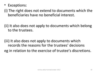 • Exceptions:
(i) The right does not extend to documents which the
   beneficiaries have no beneficial interest.

(ii) It also does not apply to documents which belong
   to the trustees.

(iii) It also does not apply to documents which
    records the reasons for the trustees’ decisions
eg in relation to the exercise of trustee’s discretions.



                     norliza abdul hamid/october 2012   18
 