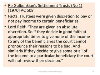 • Re Gulbenkian’s Settlement Trusts (No 1)
  [1970] AC 508
• Facts: Trustees were given discretion to pay or
  not pay income to certain beneficiaries.
• Lord Reid: “They are given an absolute
  discretion. So if they decide in good faith at
  appropriate times to give none of the income
  to any of the beneficiaries the court cannot
  pronounce their reasons to be bad. And
  similarly if they decide to give some or all of
  the income to a particular beneficiary the court
  will not review their decision.”

                   norliza abdul hamid/october 2012   20
 
