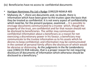 (iv) Beneficiaries have no access to confidential documents

• Hartigan Nominees Pty Ltd v Rydge (1992)29 NSWLR 405
• Mahoney JA, “..there are documents and, no doubt, there is
  information which have been given to the trustee upon the basis that
  they be treated as confidential. It is not every aspect of confidentiality
  which need be, for the present purpose, examined … It is possible to
  envisage documents communicated to a trustee which, though the
  property of the trust, are confidential and for that reason should not
  be disclosed to beneficiaries. The settler may communicate
  confidential information about a beneficiary as a reason for not
  exercising a discretionary power in his favour; a beneficiary may
  communicate to the trustee information as to his assets which he
  desires to keep confidential; and information may be communicated
  in the context of personal family affairs the disclosure of which would
  be abrasive or distressing. As the judgments in the Re Londonderry
  case [1965] Ch 918 indicate, that is a proper reason for not requiring
  disclosure of documents of information which otherwise should be
  disclosed to a beneficiary.”


                            norliza abdul hamid/october 2012             21
 
