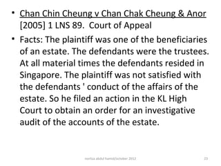 • Chan Chin Cheung v Chan Chak Cheung & Anor
  [2005] 1 LNS 89. Court of Appeal
• Facts: The plaintiff was one of the beneficiaries
  of an estate. The defendants were the trustees.
  At all material times the defendants resided in
  Singapore. The plaintiff was not satisfied with
  the defendants ' conduct of the affairs of the
  estate. So he filed an action in the KL High
  Court to obtain an order for an investigative
  audit of the accounts of the estate.


                  norliza abdul hamid/october 2012   23
 