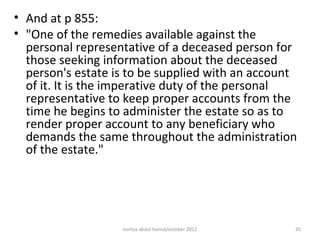• And at p 855:
• "One of the remedies available against the
  personal representative of a deceased person for
  those seeking information about the deceased
  person's estate is to be supplied with an account
  of it. It is the imperative duty of the personal
  representative to keep proper accounts from the
  time he begins to administer the estate so as to
  render proper account to any beneficiary who
  demands the same throughout the administration
  of the estate."




                   norliza abdul hamid/october 2012   25
 