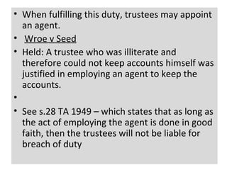 • When fulfilling this duty, trustees may appoint
  an agent.
• Wroe v Seed
• Held: A trustee who was illiterate and
  therefore could not keep accounts himself was
  justified in employing an agent to keep the
  accounts.
•
• See s.28 TA 1949 – which states that as long as
  the act of employing the agent is done in good
  faith, then the trustees will not be liable for
  breach of duty
                 norliza abdul hamid/october 2012   27
 