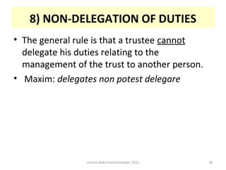 8) NON-DELEGATION OF DUTIES
• The general rule is that a trustee cannot
  delegate his duties relating to the
  management of the trust to another person.
• Maxim: delegates non potest delegare




                norliza abdul hamid/october 2012   28
 