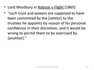 • Lord Westbury in Robson v Flight (1865)
• “such trust and powers are supposed to have
  been committed by the [settlor] to the
  trustees he appoints by reason of his personal
  confidence in their discretion, and it would be
  wrong to permit them to be exercised by
  [another].”




                   norliza abdul hamid/october 2012   29
 