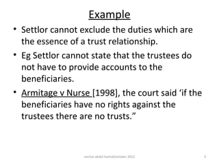 Example
• Settlor cannot exclude the duties which are
  the essence of a trust relationship.
• Eg Settlor cannot state that the trustees do
  not have to provide accounts to the
  beneficiaries.
• Armitage v Nurse [1998], the court said ‘if the
  beneficiaries have no rights against the
  trustees there are no trusts.”


                  norliza abdul hamid/october 2012   3
 