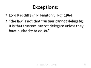 Exceptions:
• Lord Radcliffe in Pilkington v IRC [1964]
• “the law is not that trustees cannot delegate;
  it is that trustees cannot delegate unless they
  have authority to do so.”




                  norliza abdul hamid/october 2012   30
 