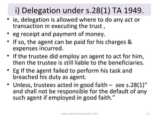 i) Delegation under s.28(1) TA 1949.
• ie, delegation is allowed where to do any act or
  transaction in executing the trust ,
• eg receipt and payment of money.
• If so, the agent can be paid for his charges &
  expenses incurred.
• If the trustee did employ an agent to act for him,
  then the trustee is still liable to the beneficiaries.
• Eg If the agent failed to perform his task and
  breached his duty as agent.
• Unless, trustees acted in good faith – see s.28(1)“
  and shall not be responsible for the default of any
  such agent if employed in good faith.”

                     norliza abdul hamid/october 2012   31
 