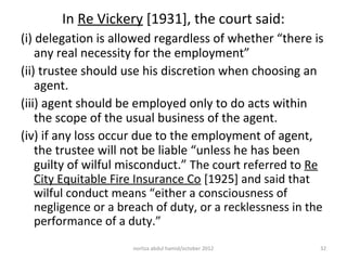 In Re Vickery [1931], the court said:
(i) delegation is allowed regardless of whether “there is
    any real necessity for the employment”
(ii) trustee should use his discretion when choosing an
    agent.
(iii) agent should be employed only to do acts within
    the scope of the usual business of the agent.
(iv) if any loss occur due to the employment of agent,
    the trustee will not be liable “unless he has been
    guilty of wilful misconduct.” The court referred to Re
    City Equitable Fire Insurance Co [1925] and said that
    wilful conduct means “either a consciousness of
    negligence or a breach of duty, or a recklessness in the
    performance of a duty.”
                      norliza abdul hamid/october 2012     32
 