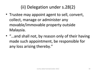 (ii) Delegation under s.28(2)
• Trustee may appoint agent to sell, convert,
  collect, manage or administer any
  movable/immovable property outside
  Malaysia.
• “…and shall not, by reason only of their having
  made such appointment, be responsible for
  any loss arising thereby.”




                  norliza abdul hamid/october 2012   34
 