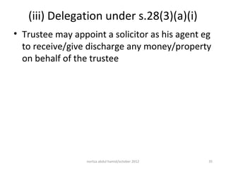 (iii) Delegation under s.28(3)(a)(i)
• Trustee may appoint a solicitor as his agent eg
  to receive/give discharge any money/property
  on behalf of the trustee




                  norliza abdul hamid/october 2012   35
 