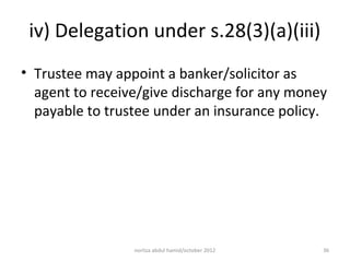 iv) Delegation under s.28(3)(a)(iii)
• Trustee may appoint a banker/solicitor as
  agent to receive/give discharge for any money
  payable to trustee under an insurance policy.




                 norliza abdul hamid/october 2012   36
 