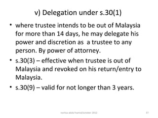 v) Delegation under s.30(1)
• where trustee intends to be out of Malaysia
  for more than 14 days, he may delegate his
  power and discretion as a trustee to any
  person. By power of attorney.
• s.30(3) – effective when trustee is out of
  Malaysia and revoked on his return/entry to
  Malaysia.
• s.30(9) – valid for not longer than 3 years.


                 norliza abdul hamid/october 2012   37
 