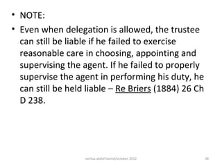 • NOTE:
• Even when delegation is allowed, the trustee
  can still be liable if he failed to exercise
  reasonable care in choosing, appointing and
  supervising the agent. If he failed to properly
  supervise the agent in performing his duty, he
  can still be held liable – Re Briers (1884) 26 Ch
  D 238.




                   norliza abdul hamid/october 2012   38
 