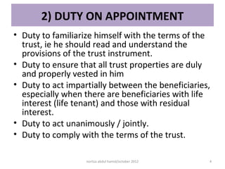 2) DUTY ON APPOINTMENT
• Duty to familiarize himself with the terms of the
  trust, ie he should read and understand the
  provisions of the trust instrument.
• Duty to ensure that all trust properties are duly
  and properly vested in him
• Duty to act impartially between the beneficiaries,
  especially when there are beneficiaries with life
  interest (life tenant) and those with residual
  interest.
• Duty to act unanimously / jointly.
• Duty to comply with the terms of the trust.

                   norliza abdul hamid/october 2012   4
 