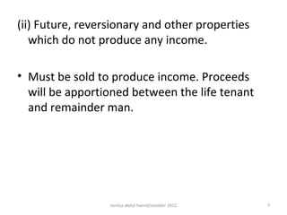 (ii) Future, reversionary and other properties
   which do not produce any income.

• Must be sold to produce income. Proceeds
  will be apportioned between the life tenant
  and remainder man.




                  norliza abdul hamid/october 2012   7
 