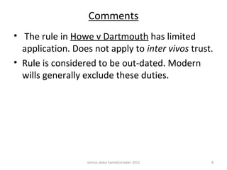 Comments
• The rule in Howe v Dartmouth has limited
  application. Does not apply to inter vivos trust.
• Rule is considered to be out-dated. Modern
  wills generally exclude these duties.




                  norliza abdul hamid/october 2012   8
 