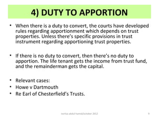4) DUTY TO APPORTION
• When there is a duty to convert, the courts have developed
  rules regarding apportionment which depends on trust
  properties. Unless there’s specific provisions in trust
  instrument regarding apportioning trust properties.

• If there is no duty to convert, then there’s no duty to
  apportion. The life tenant gets the income from trust fund,
  and the remainderman gets the capital.

• Relevant cases:
• Howe v Dartmouth
• Re Earl of Chesterfield’s Trusts.


                       norliza abdul hamid/october 2012         9
 