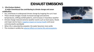 EXHAUSTEMISSIONS
1. COx (Carbon Oxides):
A major Greenhouse Gas contributing to climate change and ocean
acidification.
• CO2 contributes to widespread climate change by trapping the sun’s heat
• These climate changes include increased average and extreme
temperatures, shifting rainfall patterns, and increases in hazardous weather
• Climate change-induced extreme weather events such as heat waves, floods
and major storms have a negative impact on human health and cause
untimely deaths worldwide
• When CO2 is absorbed by seawater, the water becomes more acidic
• This increase in acidity has adverse effects on marine life and ecosystems.
 