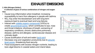 EXHAUSTEMISSIONS
2. NOx (Nitrogen Oxides):
A collection of gases of various combinations of nitrogen and oxygen
that:
• Cause lung inflammation when breathed, increasing
susceptibility to harm from allergens in people with asthma
• NOx may enter the bloodstream and with long-term
exposure lead to eventual heart and lung failures
• Interact with volatile organic compounds (VOCs) to
create ground-level ozone, which contributes to eye, nose
and throat irritations; shortness of breath; worsening of
respiratory conditions; chronic obstructive pulmonary
disease; asthma and allergies; cardiovascular disease and
untimely death
• Cause acidification of soil and water (acid rain)
• Decrease crop and vegetation productivity due to ground-
level ozone, threatening food security
• Flood ecosystems with excess nitrogen nutrients, leading to
toxic algal blooms in coastal waters and inland lakes
 