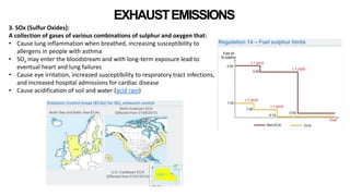 EXHAUSTEMISSIONS
3. SOx (Sulfur Oxides):
A collection of gases of various combinations of sulphur and oxygen that:
• Cause lung inflammation when breathed, increasing susceptibility to
allergens in people with asthma
• SOx may enter the bloodstream and with long-term exposure lead to
eventual heart and lung failures
• Cause eye irritation, increased susceptibility to respiratory tract infections,
and increased hospital admissions for cardiac disease
• Cause acidification of soil and water (acid rain)
 