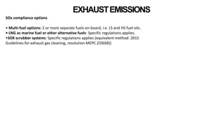 EXHAUSTEMISSIONS
SOx compliance options
• Multi-fuel options: 2 or more separate fuels on-board, i.e. LS and HS fuel oils.
• LNG as marine fuel or other alternative fuels: Specific regulations applies.
•SOX scrubber systems: Specific regulations applies (equivalent method: 2015
Guidelines for exhaust gas cleaning, resolution MEPC.259(68))
 