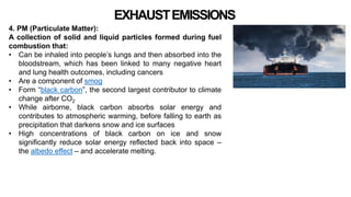 EXHAUSTEMISSIONS
4. PM (Particulate Matter):
A collection of solid and liquid particles formed during fuel
combustion that:
• Can be inhaled into people’s lungs and then absorbed into the
bloodstream, which has been linked to many negative heart
and lung health outcomes, including cancers
• Are a component of smog
• Form “black carbon”, the second largest contributor to climate
change after CO2
• While airborne, black carbon absorbs solar energy and
contributes to atmospheric warming, before falling to earth as
precipitation that darkens snow and ice surfaces
• High concentrations of black carbon on ice and snow
significantly reduce solar energy reflected back into space –
the albedo effect – and accelerate melting.
 