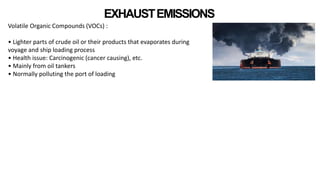 EXHAUSTEMISSIONS
Volatile Organic Compounds (VOCs) :
• Lighter parts of crude oil or their products that evaporates during
voyage and ship loading process
• Health issue: Carcinogenic (cancer causing), etc.
• Mainly from oil tankers
• Normally polluting the port of loading
 