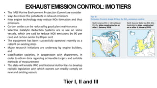 EXHAUSTEMISSIONCONTROL:IMOTIERS
• The IMO Marine Environment Protection Committee consider
• ways to reduce the pollutants in exhaust emissions
• New engine technology may reduce NOx formation and thus
emissions
• Carbon oxides can be reduced by good plant maintenance
• Selective Catalytic Reduction Systems are in use on some
vessels, which are said to reduce NOX emissions by 90 per
cent and carbon oxides by 80 per cent
• The equipment has been successfully operated recently as a
retrofit on existing ships
• Major research initiatives are underway by engine builders,
and
• classification societies, in cooperation with shipowners, in
order to obtain data regarding achievable targets and suitable
methods of measurement
• This data will enable IMO and National Authorities to develop
realistic legislation with which owners can readily comply on
new and existing vessels
Tier I, II and III
 