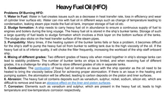HeavyFuelOil(HFO)
Problems Of Burning HFO:
1. Water in Fuel: Water in fuel creates issues such as a decrease in heat transfer rate, loss in efficiency and wear
of cylinder liner surface etc. Water can mix with fuel oil in different ways such as change of temperature leading to
condensation, leaking steam pipe inside the fuel oil tank, improper storage of fuel oil etc.
2. Sludge formation: A ship needs to carry heavy fuel oil in abundance to ensure a continuous supply of fuel to
engines and boilers during the long voyage. The heavy fuel oil is stored in the ship’s bunker tanks. Storage of such
a large quantity of fuel leads to sludge formation which involves a thick layer on the bottom surface of the tanks.
The sludge also sticks on the heat transfer surface of the steam pipes.
3. Pumpability: Many times, if the heating system of the bunker tanks fails or face a problem, it becomes difficult
for the ship’s staff to pump the heavy fuel oil from bunker to settling tank due to the high viscosity of the oil. If the
heavy fuel oil is of inferior quality, it will choke the filter frequently, increasing the workload of the ship staff onboard
ship.
4. Mixing of different grades: Two different grades of heavy oils when mixed together in ship’s storage tanks can
lead to stability problems. The number of bunker tanks on ships is limited, and when receiving fuel of different
grades, it is a challenge for ship’s officer to store different grades of oils in separate tanks.
5. Combustion: The combustion of heavy fuel oil remains an issue with the ship operator as the oil need to be
heated to bring the viscosity below 20cst for achieving proper atomization. If there is an issue in the heating and
pumping system, the atomisation will be affected, leading to carbon deposits on the piston and liner surfaces.
6. Abrasion: The heavy fuel oil contains deposits such as vanadium, sulphur, nickel, sodium, silicon etc. which are
difficult to remove and have an abrasive effect on the liner and piston surfaces.
7. Corrosion: Elements such as vanadium and sulphur, which are present in the heavy fuel oil, leads to high
temperature and low-temperature corrosion respectively.
 