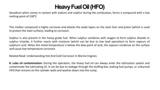 HeavyFuelOil(HFO)
Vanadium when comes in contact with sodium and sulphur during the combustion, forms a compound with a low
melting point of 530°C
This molten compound is highly corrosive and attacks the oxide layers on the steel liner and piston (which is used
to protect the steel surface), leading to corrosion.
Sulphur is also present in the heavy grade fuel. When sulphur combines with oxygen to form sulphur dioxide or
sulphur trioxide, it further reacts with moisture (which can be due to low load operation) to form vapours of
sulphuric acid. When the metal temperature is below the dew point of acid, the vapours condense on the surface
and cause low-temperature corrosion.
Related Read: Understanding Hot And Cold Corrosion In Marine Engines
8. Lube oil contamination: During the operation, the heavy fuel oil can always enter the lubrication system and
contaminate the lubricating oil. It can be due to leakage through the stuffing box, leaking fuel pumps, or unburned
HFO that remains on the cylinder walls and washes down into the sump.
 
