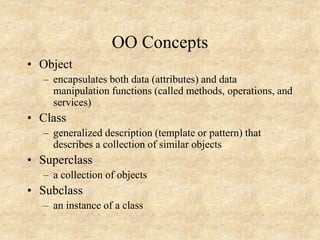 OO Concepts
• Object
– encapsulates both data (attributes) and data
manipulation functions (called methods, operations, and
services)
• Class
– generalized description (template or pattern) that
describes a collection of similar objects
• Superclass
– a collection of objects
• Subclass
– an instance of a class
 