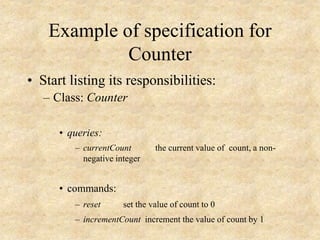 Example of specification for
Counter
• Start listing its responsibilities:
– Class: Counter
• queries:
– currentCount the current value of count, a non-
negative integer
• commands:
– reset set the value of count to 0
– incrementCount increment the value of count by 1
 