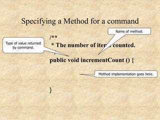Specifying a Method for a command
/**
* The number of items counted.
*/
public void incrementCount () {
}
Method implementation goes here.
Type of value returned
by command.
Name of method.
 