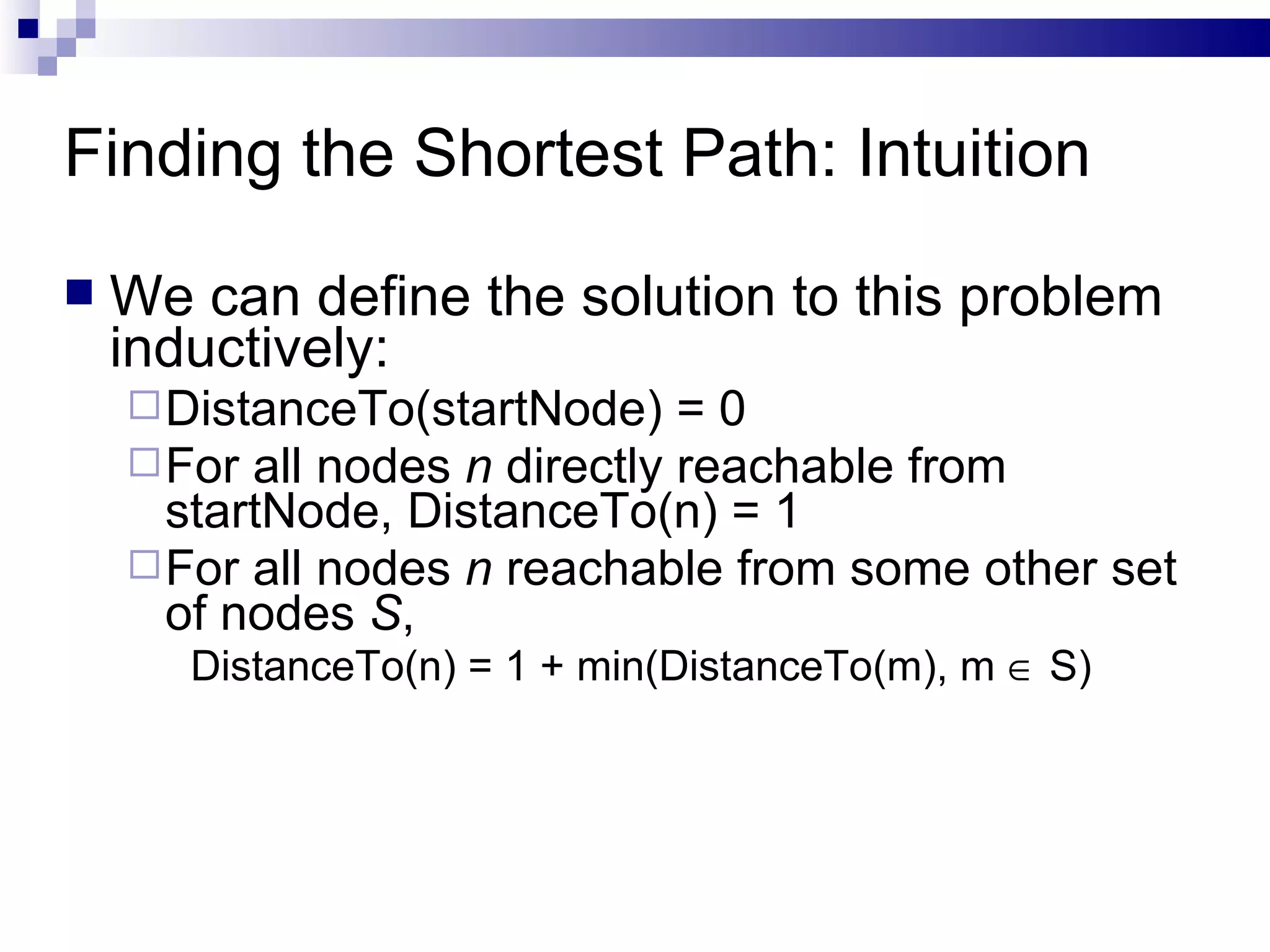 Finding the Shortest Path: Intuition We can define the solution to this problem inductively:  DistanceTo(startNode) = 0 For all nodes  n  directly reachable from startNode, DistanceTo(n) = 1 For all nodes  n  reachable from some other set of nodes  S ,  DistanceTo(n) = 1 + min(DistanceTo(m), m    S) 