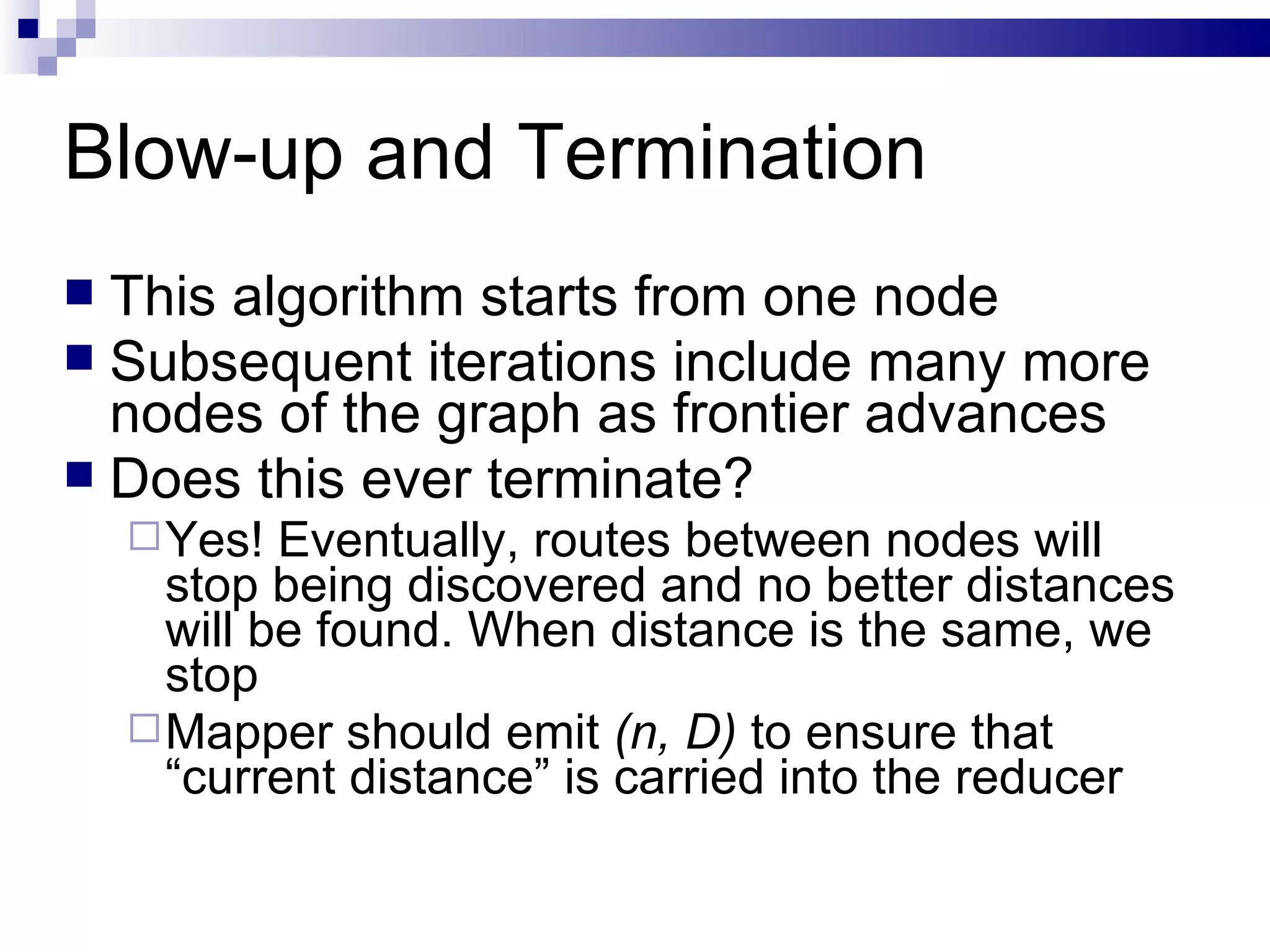 Blow-up and Termination This algorithm starts from one node Subsequent iterations include many more nodes of the graph as frontier advances Does this ever terminate? Yes! Eventually, routes between nodes will stop being discovered and no better distances will be found. When distance is the same, we stop Mapper should emit  (n, D)  to ensure that “current distance” is carried into the reducer 