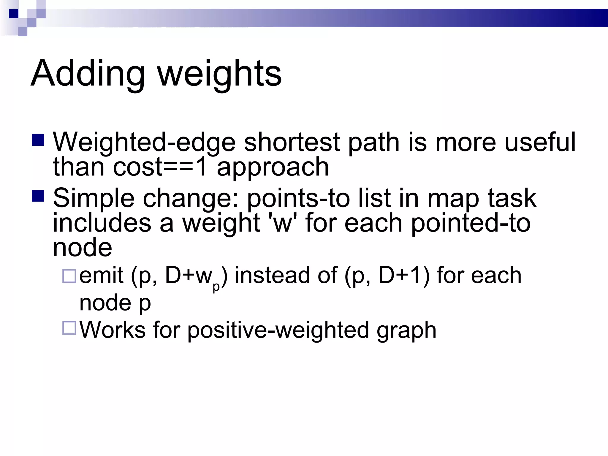 Adding weights Weighted-edge shortest path is more useful than cost==1 approach Simple change: points-to list in map task includes a weight 'w' for each pointed-to node emit (p, D+w p ) instead of (p, D+1) for each node p Works for positive-weighted graph 