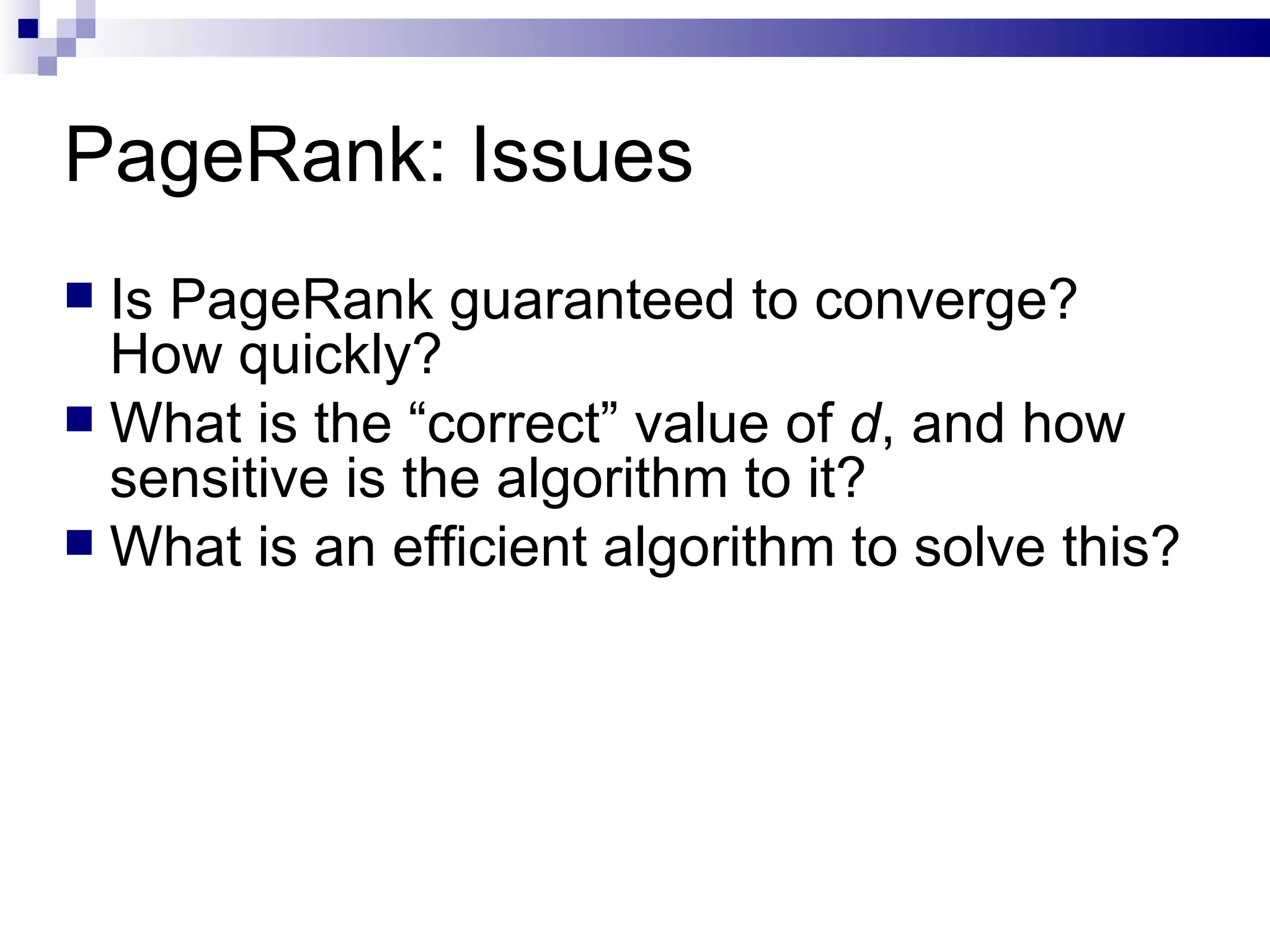 PageRank: Issues Is PageRank guaranteed to converge? How quickly? What is the “correct” value of  d , and how sensitive is the algorithm to it? What is an efficient algorithm to solve this? 