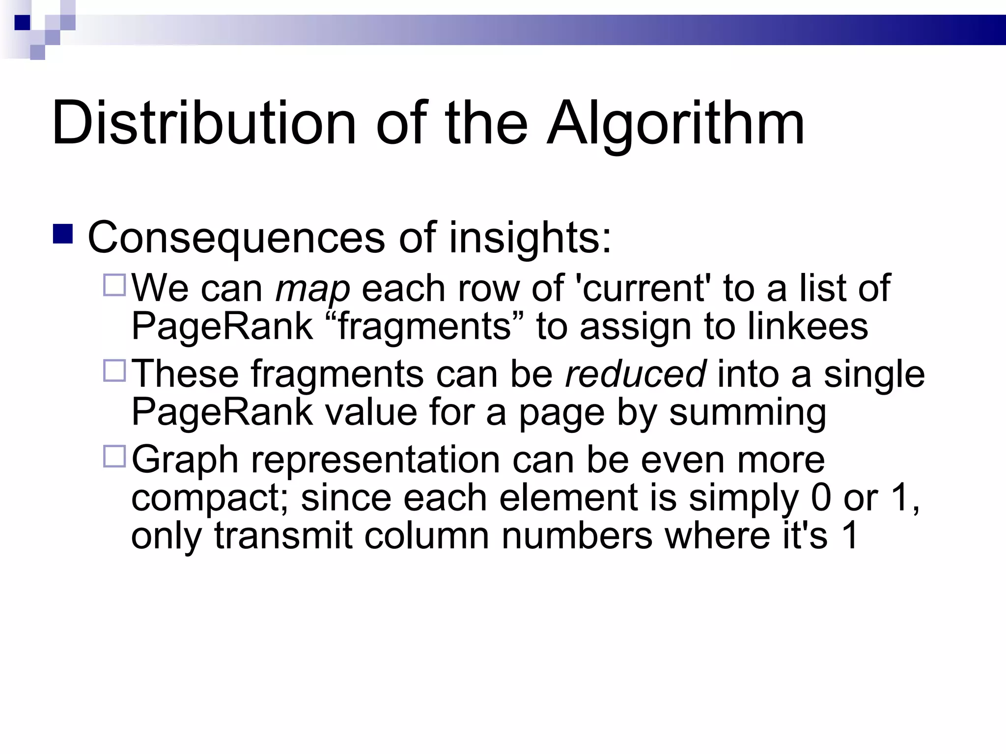 Distribution of the Algorithm Consequences of insights: We can  map  each row of 'current' to a list of PageRank “fragments” to assign to linkees These fragments can be  reduced  into a single PageRank value for a page by summing Graph representation can be even more compact; since each element is simply 0 or 1, only transmit column numbers where it's 1 