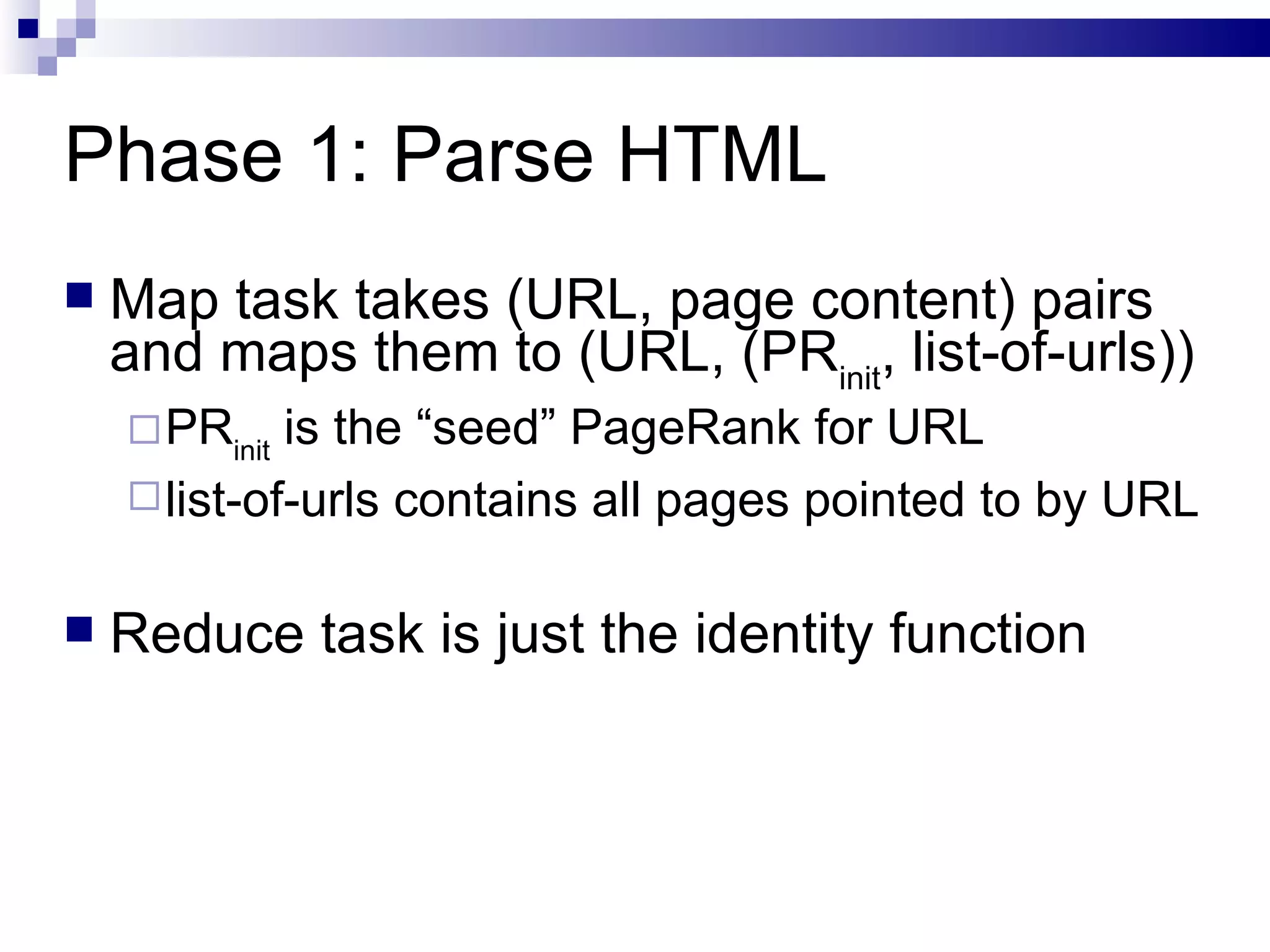 Phase 1: Parse HTML Map task takes (URL, page content) pairs and maps them to (URL, (PR init , list-of-urls)) PR init  is the “seed” PageRank for URL list-of-urls contains all pages pointed to by URL Reduce task is just the identity function 