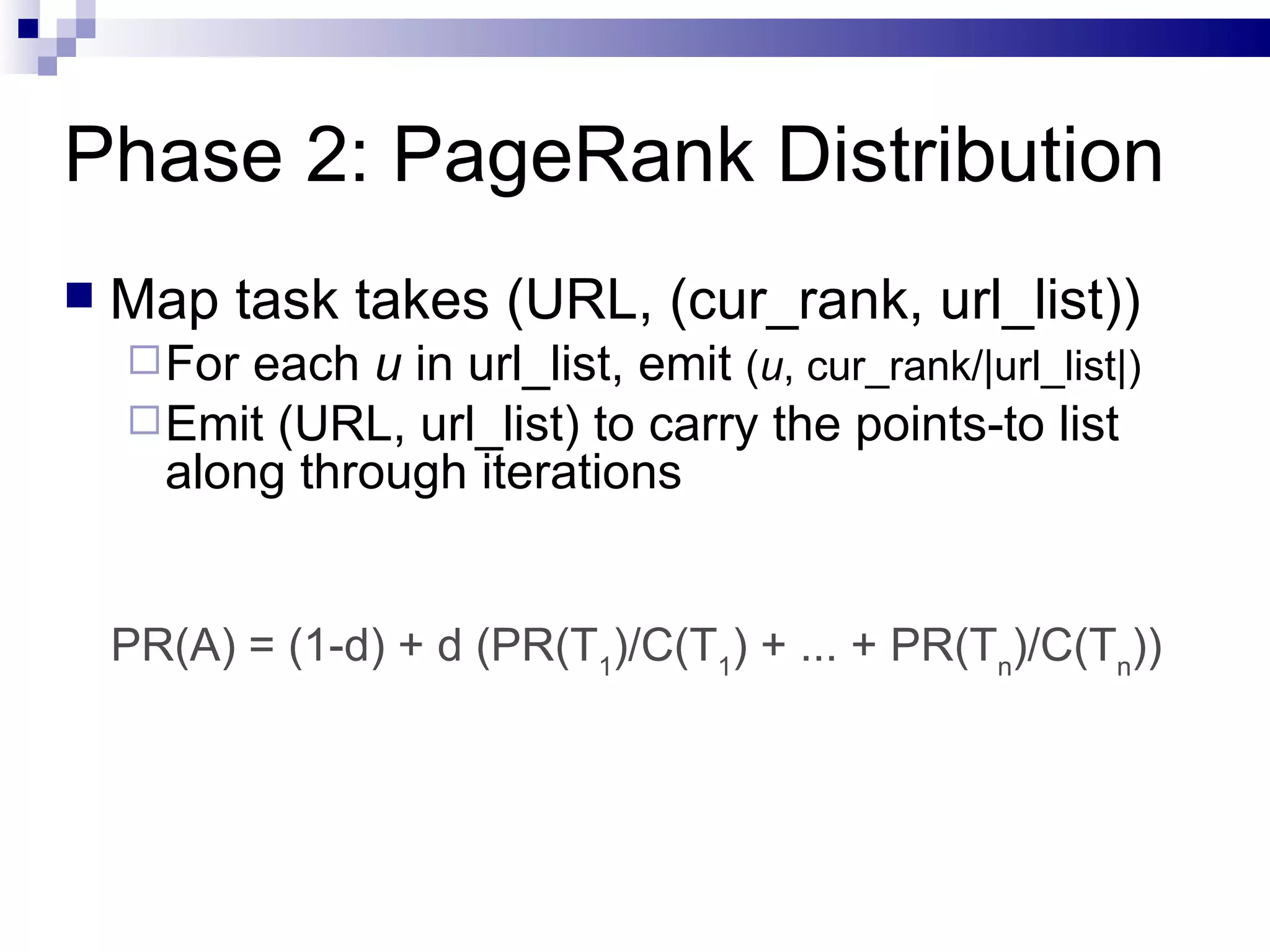 Phase 2: PageRank Distribution Map task takes (URL, (cur_rank, url_list)) For each  u  in url_list, emit  ( u , cur_rank/|url_list|) Emit (URL, url_list) to carry the points-to list along through iterations PR(A) = (1-d) + d (PR(T 1 )/C(T 1 ) + ... + PR(T n )/C(T n )) 