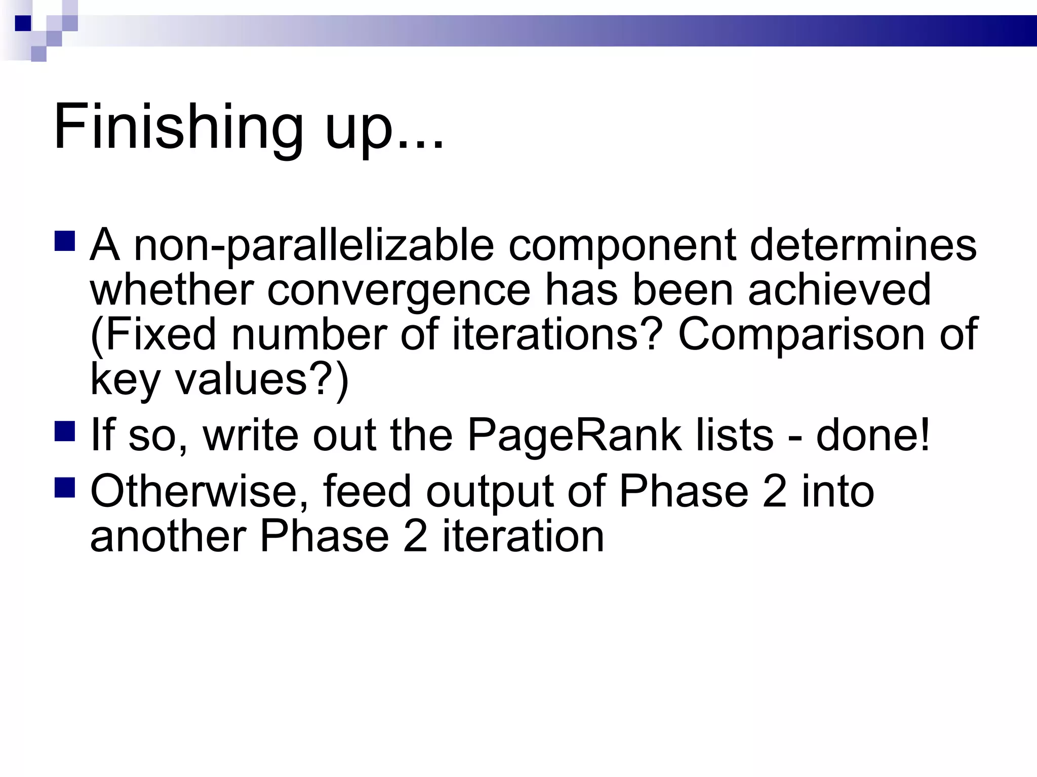 Finishing up... A non-parallelizable component determines whether convergence has been achieved (Fixed number of iterations? Comparison of key values?) If so, write out the PageRank lists - done! Otherwise, feed output of Phase 2 into another Phase 2 iteration 