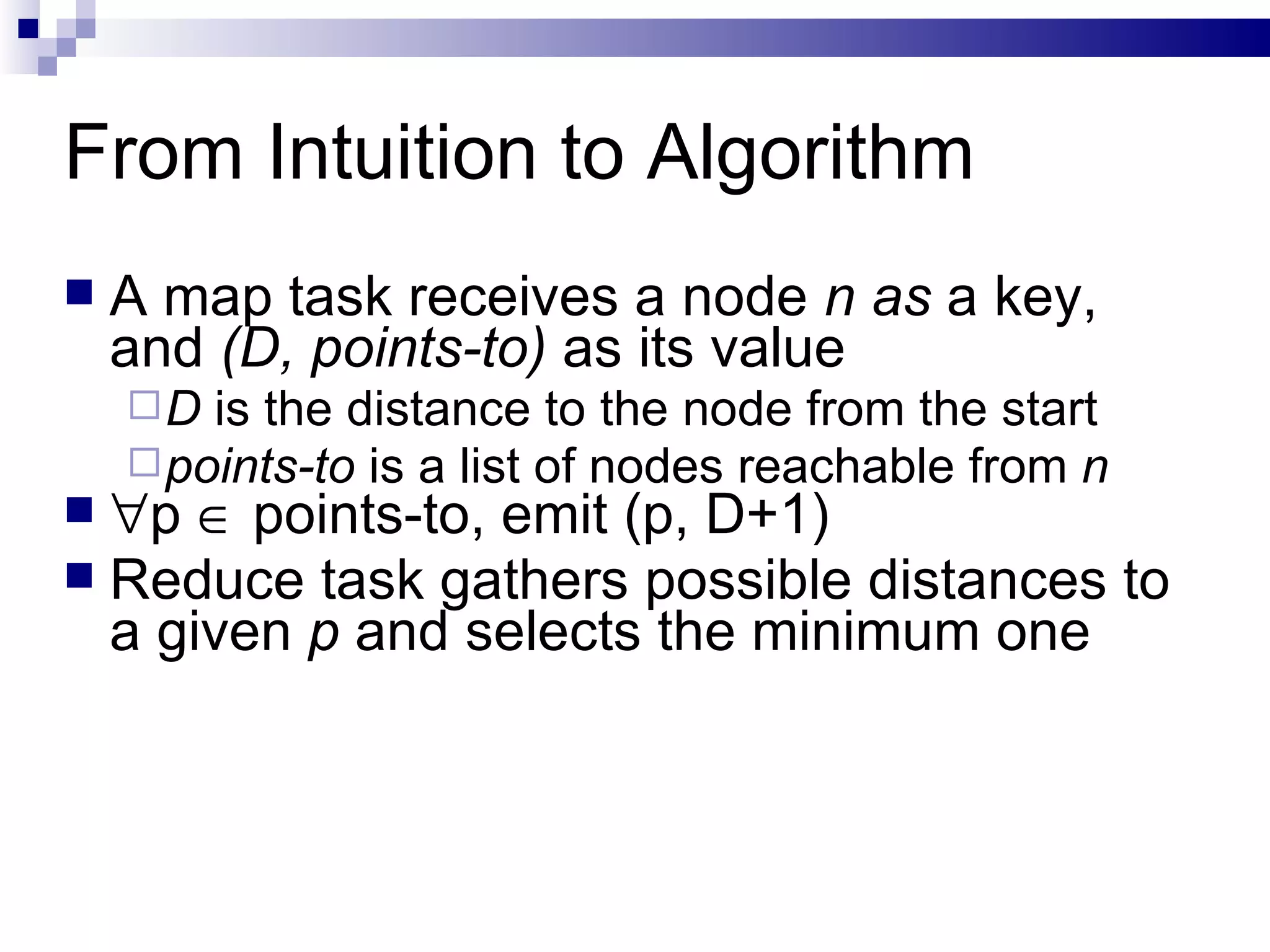 From Intuition to Algorithm A map task receives a node  n as  a key, and  (D, points-to)  as its value D  is the distance to the node from the start points-to  is a list of nodes reachable from  n  p    points-to, emit (p, D+1) Reduce task gathers possible distances to a given  p  and selects the minimum one 