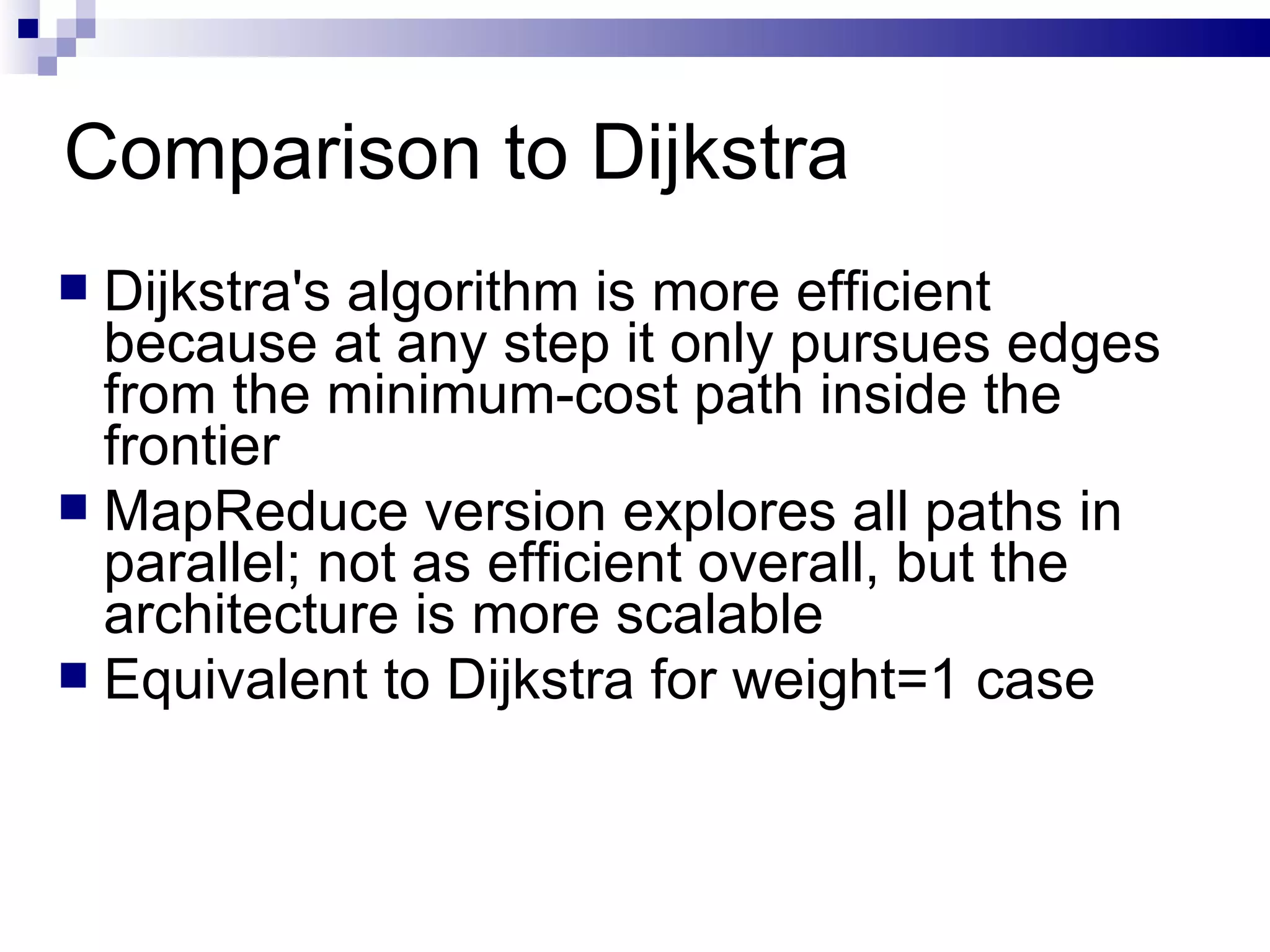 Comparison to Dijkstra Dijkstra's algorithm is more efficient because at any step it only pursues edges from the minimum-cost path inside the frontier MapReduce version explores all paths in parallel; not as efficient overall, but the architecture is more scalable Equivalent to Dijkstra for weight=1 case 